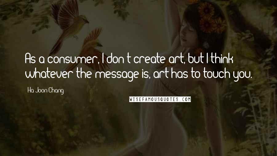 Ha-Joon Chang Quotes: As a consumer, I don't create art, but I think whatever the message is, art has to touch you.