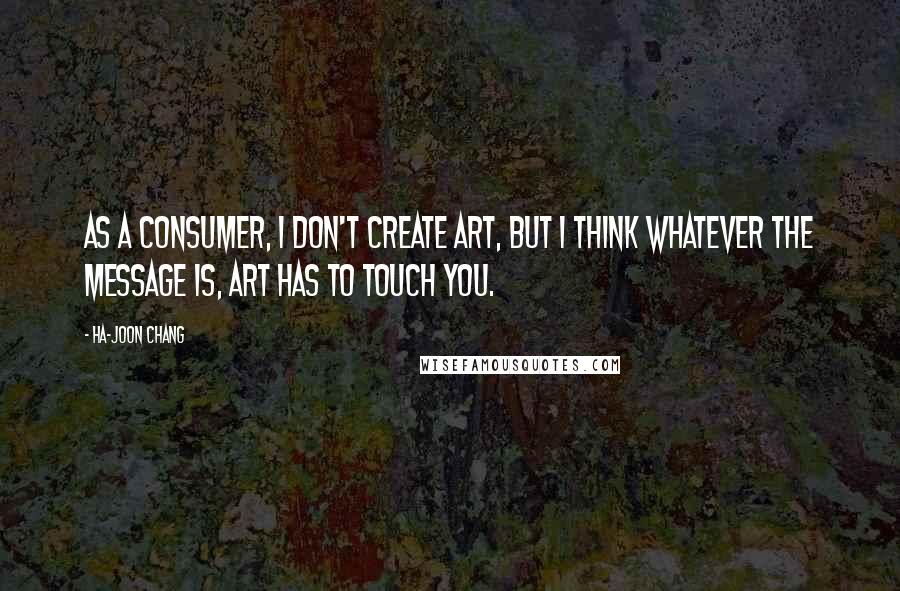 Ha-Joon Chang Quotes: As a consumer, I don't create art, but I think whatever the message is, art has to touch you.