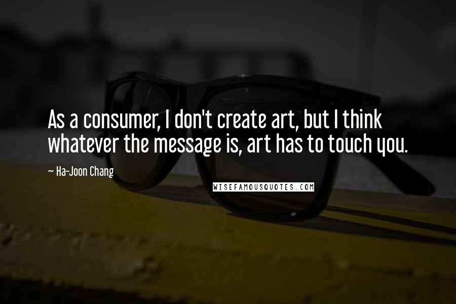 Ha-Joon Chang Quotes: As a consumer, I don't create art, but I think whatever the message is, art has to touch you.