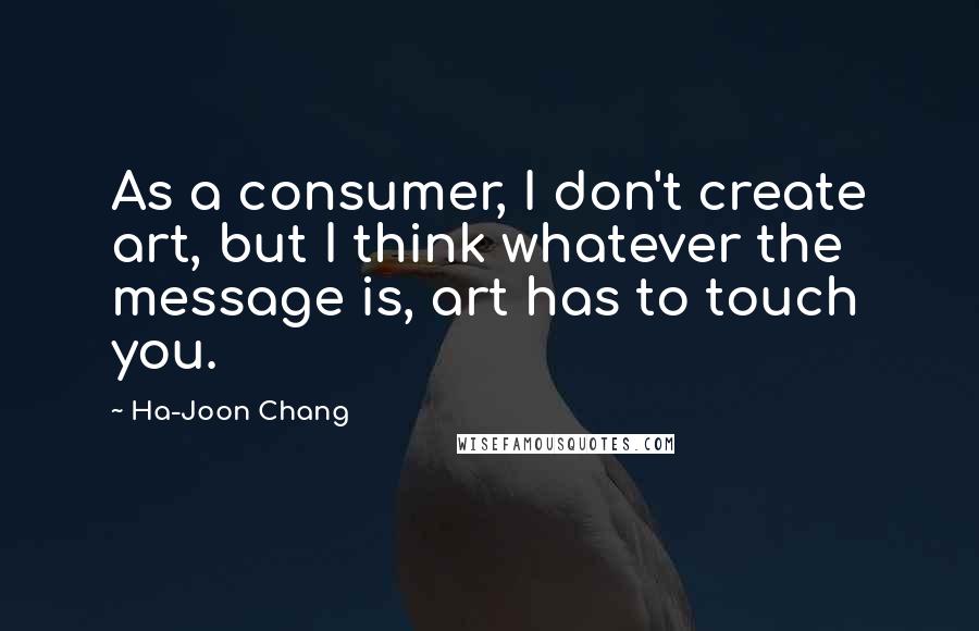 Ha-Joon Chang Quotes: As a consumer, I don't create art, but I think whatever the message is, art has to touch you.