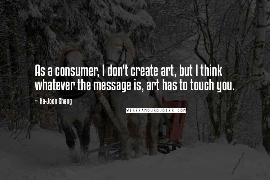 Ha-Joon Chang Quotes: As a consumer, I don't create art, but I think whatever the message is, art has to touch you.