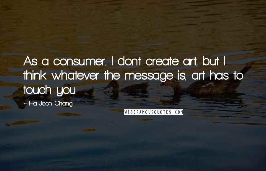 Ha-Joon Chang Quotes: As a consumer, I don't create art, but I think whatever the message is, art has to touch you.