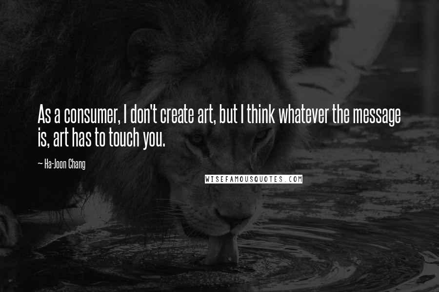 Ha-Joon Chang Quotes: As a consumer, I don't create art, but I think whatever the message is, art has to touch you.