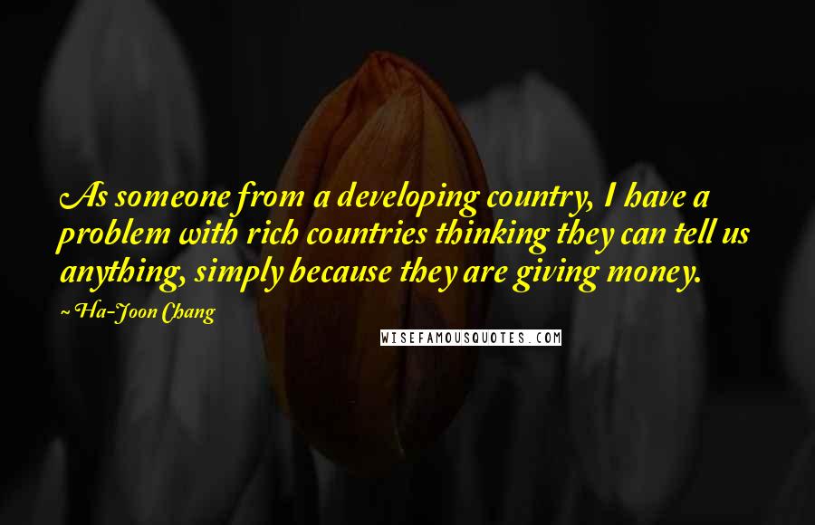 Ha-Joon Chang Quotes: As someone from a developing country, I have a problem with rich countries thinking they can tell us anything, simply because they are giving money.