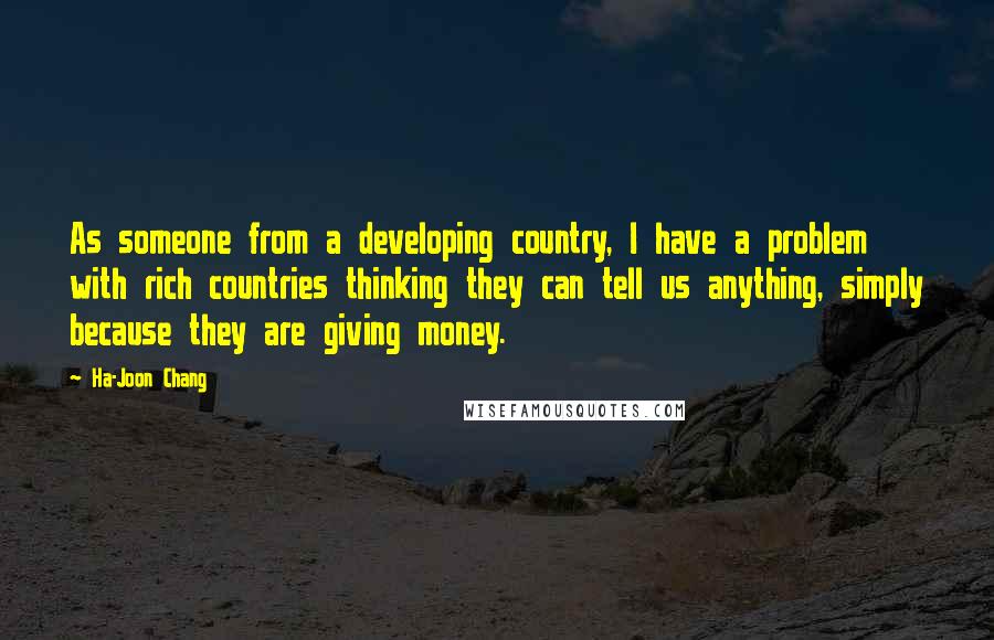 Ha-Joon Chang Quotes: As someone from a developing country, I have a problem with rich countries thinking they can tell us anything, simply because they are giving money.