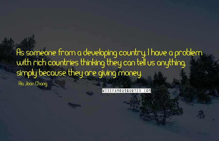 Ha-Joon Chang Quotes: As someone from a developing country, I have a problem with rich countries thinking they can tell us anything, simply because they are giving money.