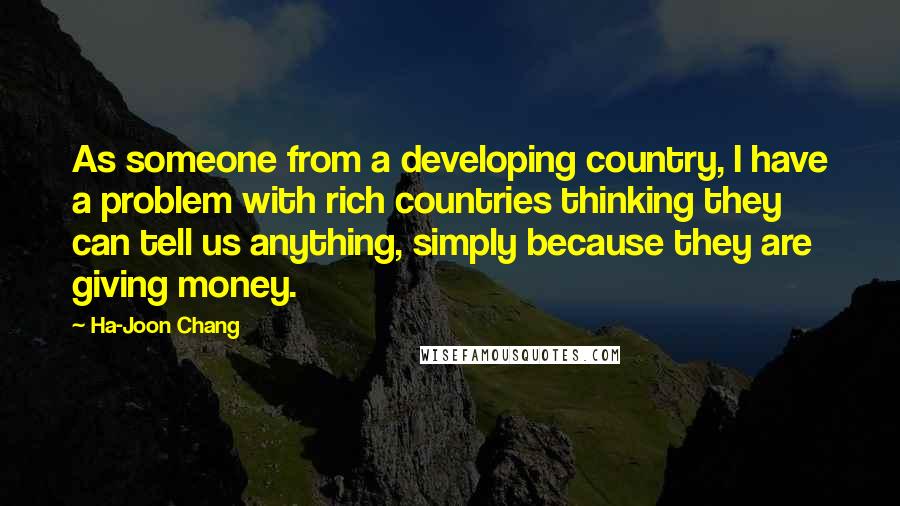 Ha-Joon Chang Quotes: As someone from a developing country, I have a problem with rich countries thinking they can tell us anything, simply because they are giving money.