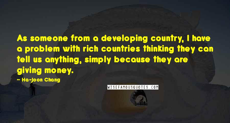 Ha-Joon Chang Quotes: As someone from a developing country, I have a problem with rich countries thinking they can tell us anything, simply because they are giving money.