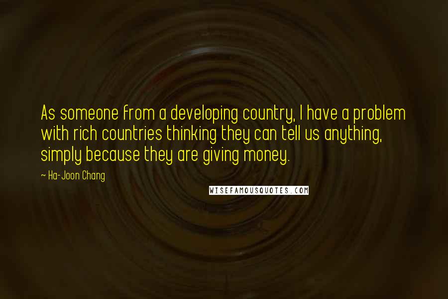 Ha-Joon Chang Quotes: As someone from a developing country, I have a problem with rich countries thinking they can tell us anything, simply because they are giving money.