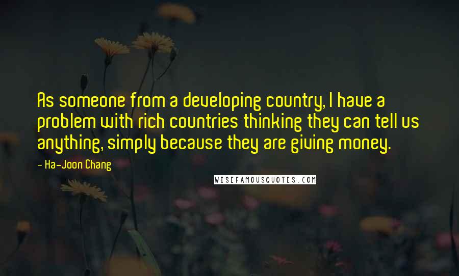 Ha-Joon Chang Quotes: As someone from a developing country, I have a problem with rich countries thinking they can tell us anything, simply because they are giving money.
