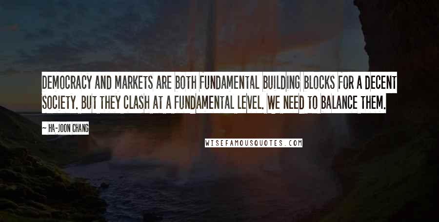 Ha-Joon Chang Quotes: Democracy and markets are both fundamental building blocks for a decent society. But they clash at a fundamental level. We need to balance them.