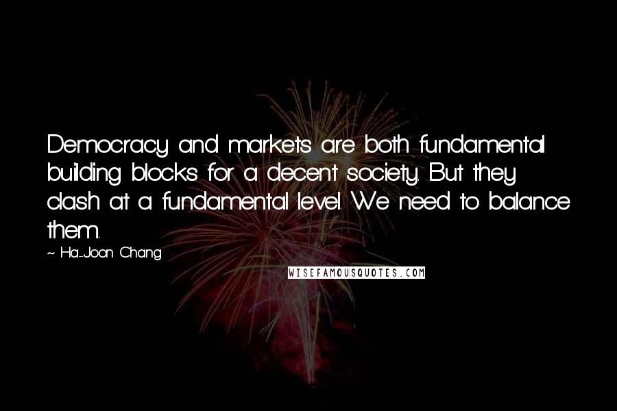 Ha-Joon Chang Quotes: Democracy and markets are both fundamental building blocks for a decent society. But they clash at a fundamental level. We need to balance them.