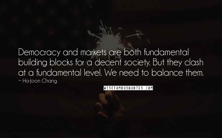 Ha-Joon Chang Quotes: Democracy and markets are both fundamental building blocks for a decent society. But they clash at a fundamental level. We need to balance them.