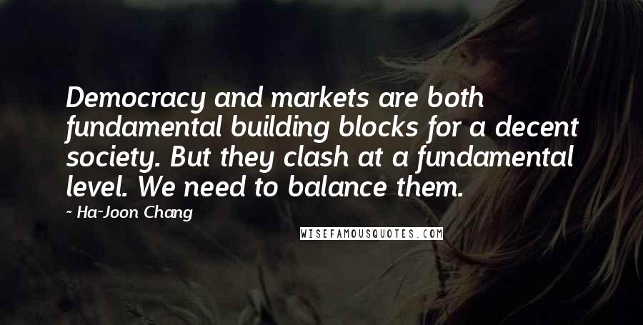 Ha-Joon Chang Quotes: Democracy and markets are both fundamental building blocks for a decent society. But they clash at a fundamental level. We need to balance them.