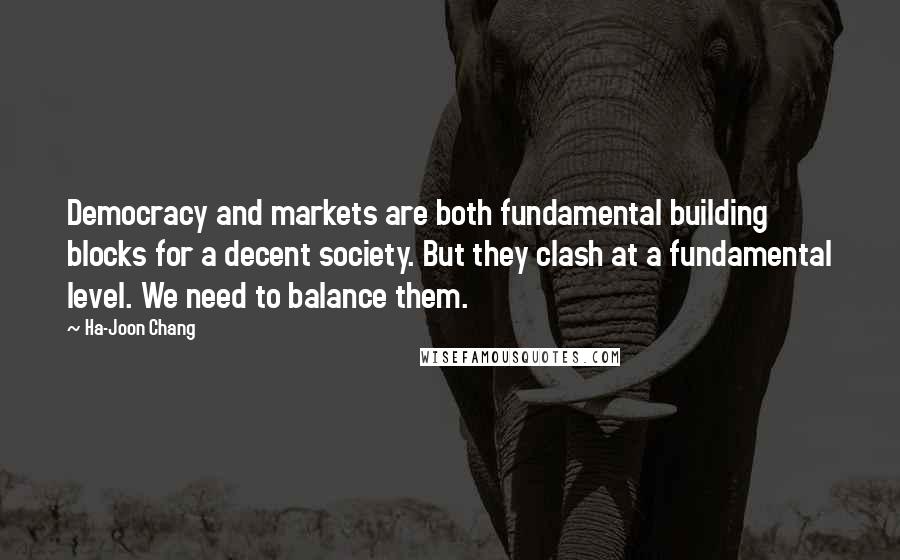 Ha-Joon Chang Quotes: Democracy and markets are both fundamental building blocks for a decent society. But they clash at a fundamental level. We need to balance them.