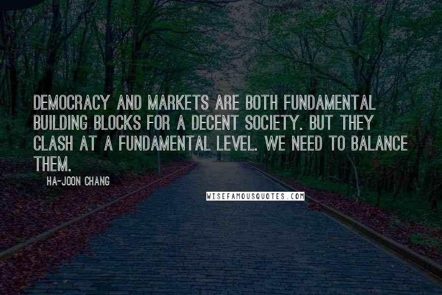 Ha-Joon Chang Quotes: Democracy and markets are both fundamental building blocks for a decent society. But they clash at a fundamental level. We need to balance them.