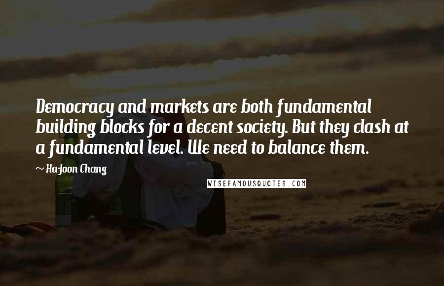 Ha-Joon Chang Quotes: Democracy and markets are both fundamental building blocks for a decent society. But they clash at a fundamental level. We need to balance them.