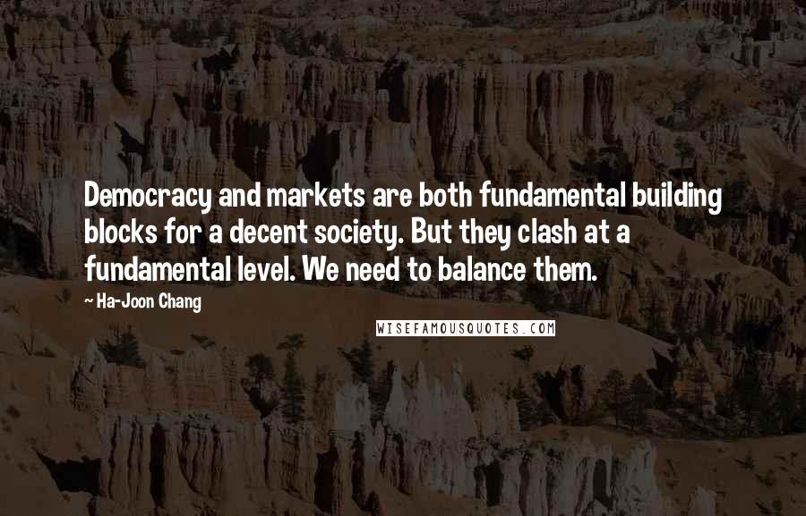 Ha-Joon Chang Quotes: Democracy and markets are both fundamental building blocks for a decent society. But they clash at a fundamental level. We need to balance them.