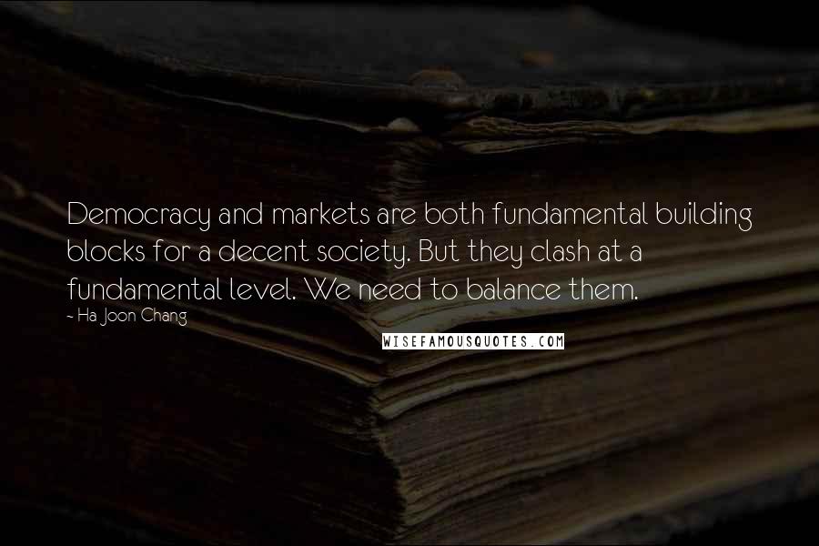Ha-Joon Chang Quotes: Democracy and markets are both fundamental building blocks for a decent society. But they clash at a fundamental level. We need to balance them.