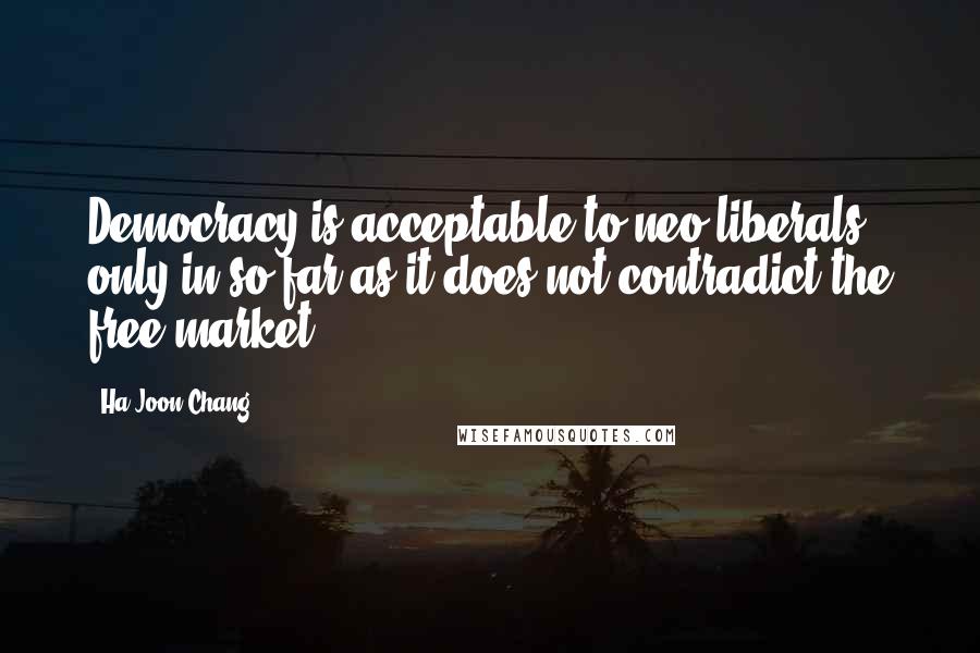 Ha-Joon Chang Quotes: Democracy is acceptable to neo-liberals only in so far as it does not contradict the free market.