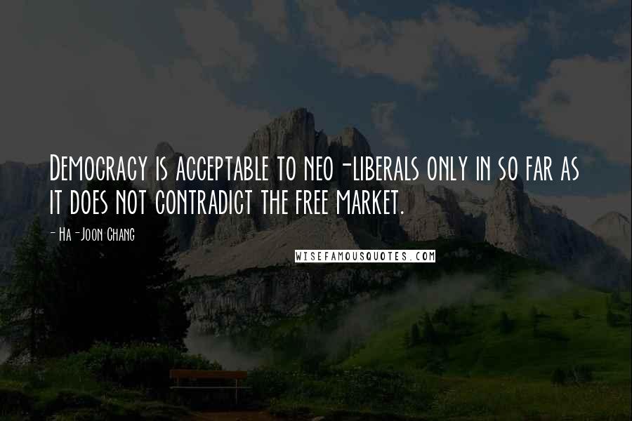 Ha-Joon Chang Quotes: Democracy is acceptable to neo-liberals only in so far as it does not contradict the free market.