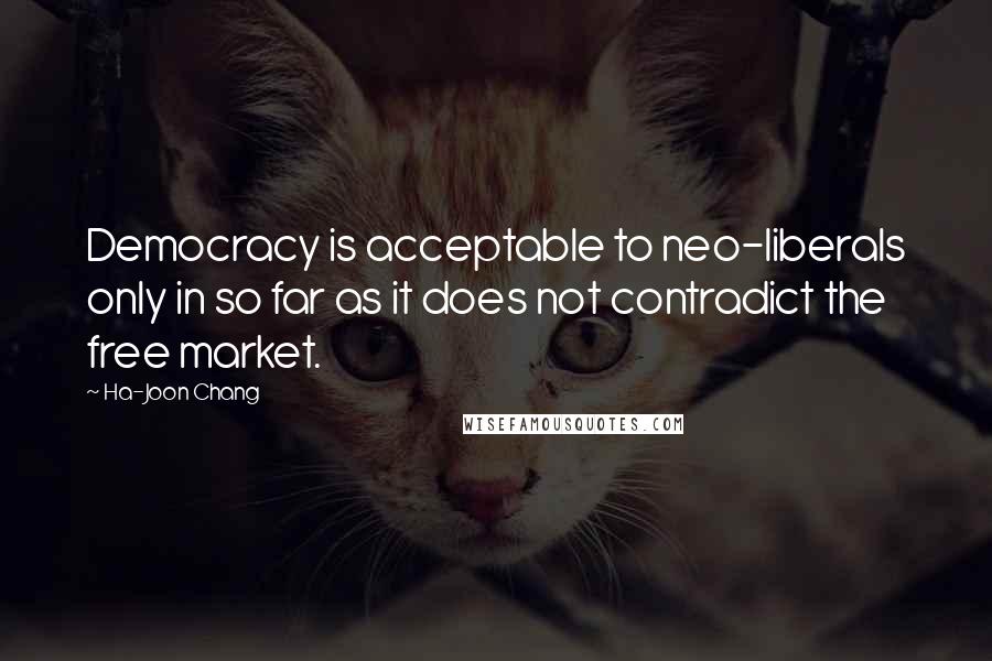 Ha-Joon Chang Quotes: Democracy is acceptable to neo-liberals only in so far as it does not contradict the free market.