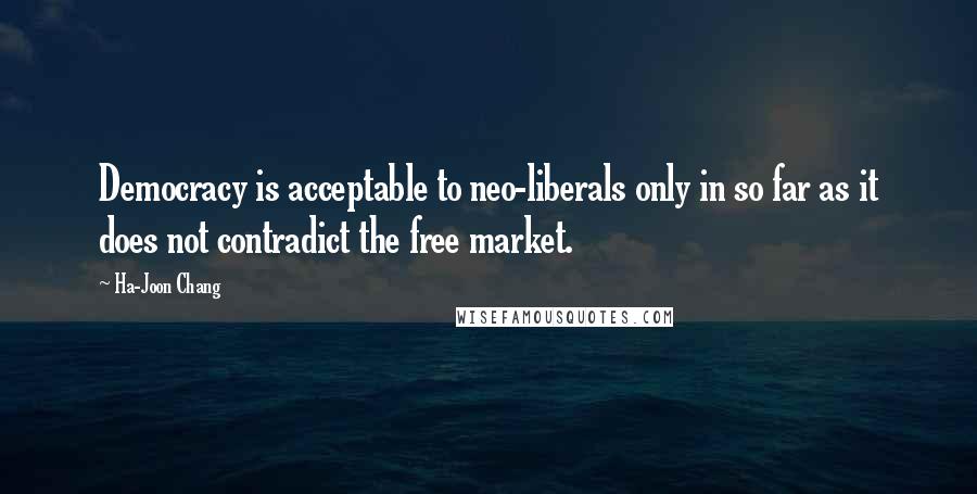 Ha-Joon Chang Quotes: Democracy is acceptable to neo-liberals only in so far as it does not contradict the free market.