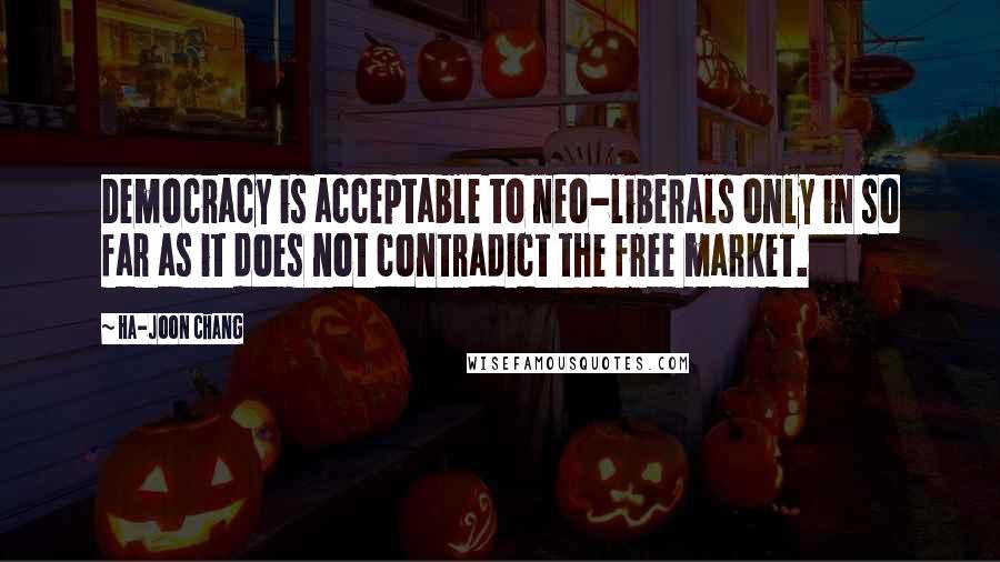 Ha-Joon Chang Quotes: Democracy is acceptable to neo-liberals only in so far as it does not contradict the free market.