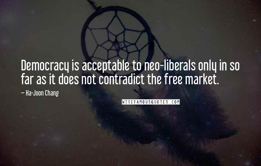 Ha-Joon Chang Quotes: Democracy is acceptable to neo-liberals only in so far as it does not contradict the free market.