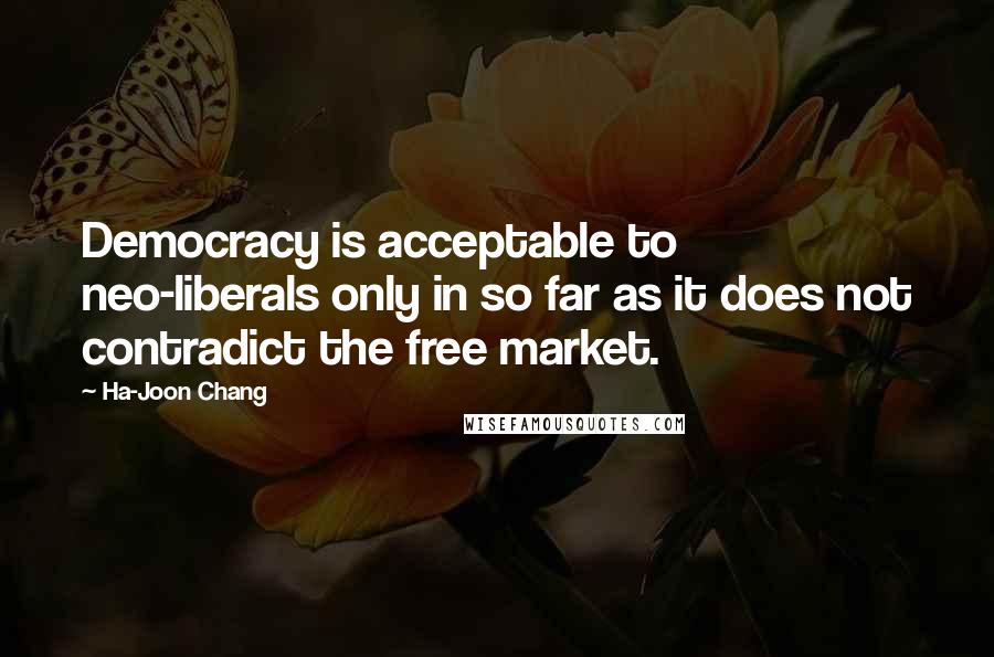 Ha-Joon Chang Quotes: Democracy is acceptable to neo-liberals only in so far as it does not contradict the free market.