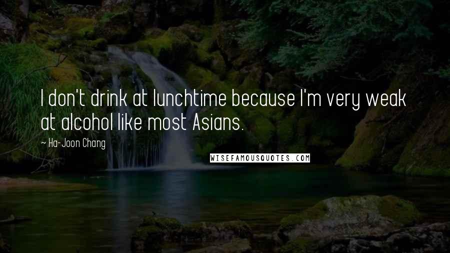 Ha-Joon Chang Quotes: I don't drink at lunchtime because I'm very weak at alcohol like most Asians.