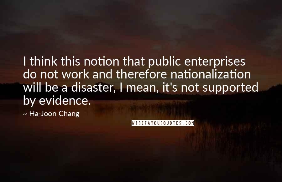 Ha-Joon Chang Quotes: I think this notion that public enterprises do not work and therefore nationalization will be a disaster, I mean, it's not supported by evidence.