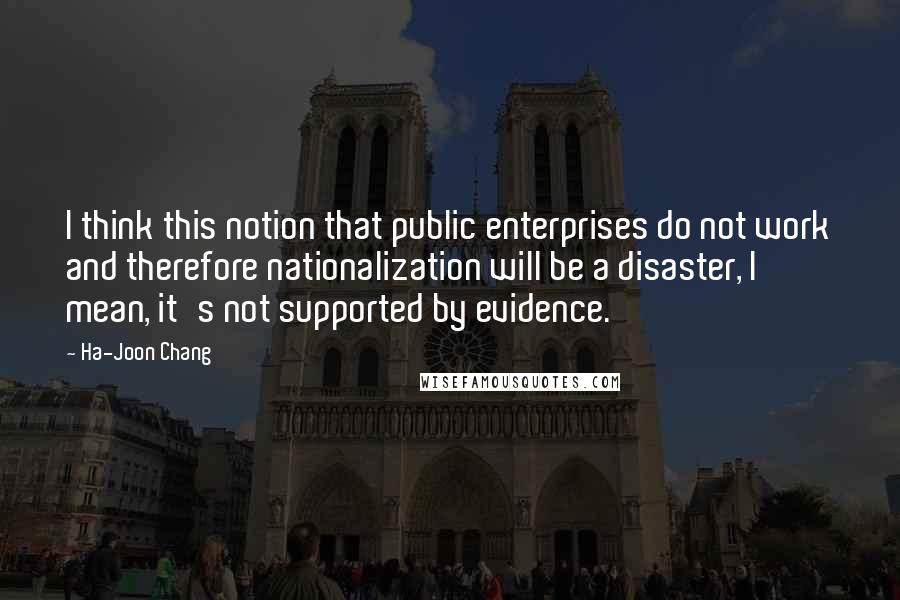 Ha-Joon Chang Quotes: I think this notion that public enterprises do not work and therefore nationalization will be a disaster, I mean, it's not supported by evidence.