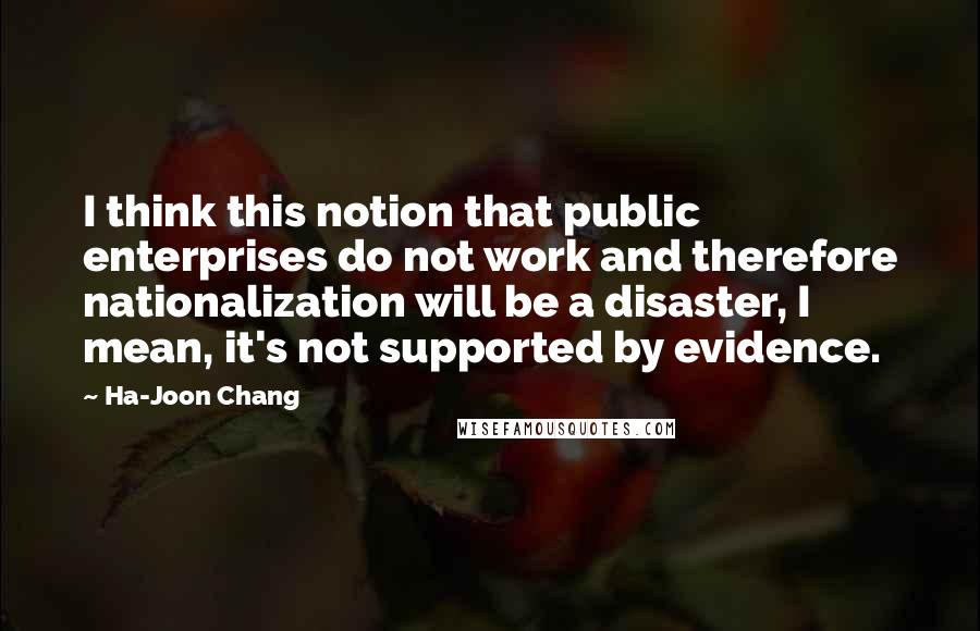 Ha-Joon Chang Quotes: I think this notion that public enterprises do not work and therefore nationalization will be a disaster, I mean, it's not supported by evidence.