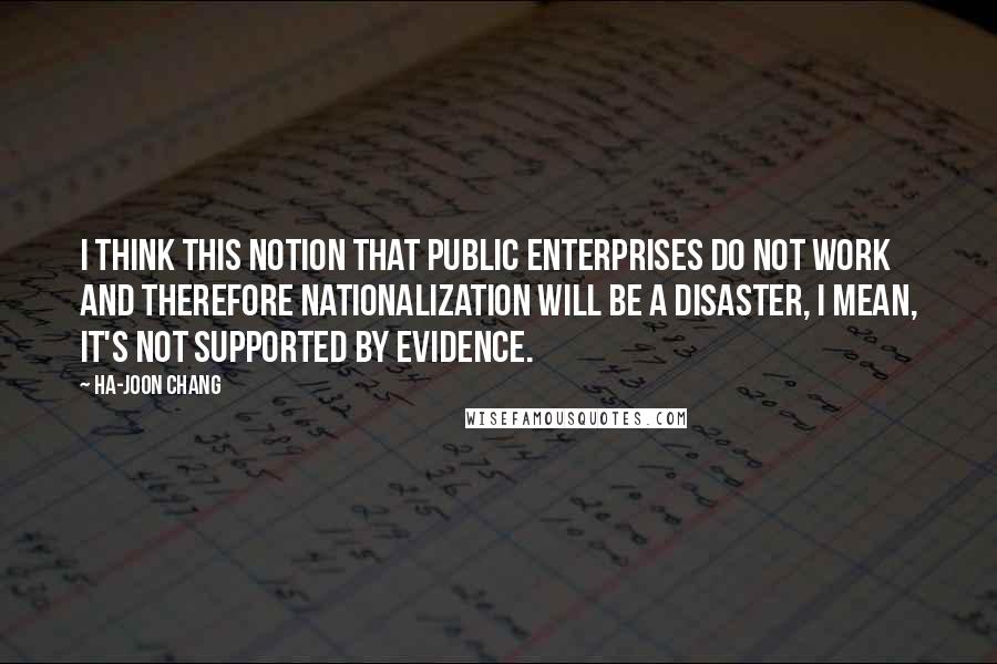 Ha-Joon Chang Quotes: I think this notion that public enterprises do not work and therefore nationalization will be a disaster, I mean, it's not supported by evidence.