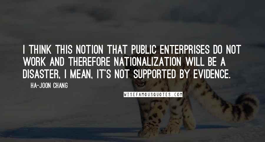 Ha-Joon Chang Quotes: I think this notion that public enterprises do not work and therefore nationalization will be a disaster, I mean, it's not supported by evidence.