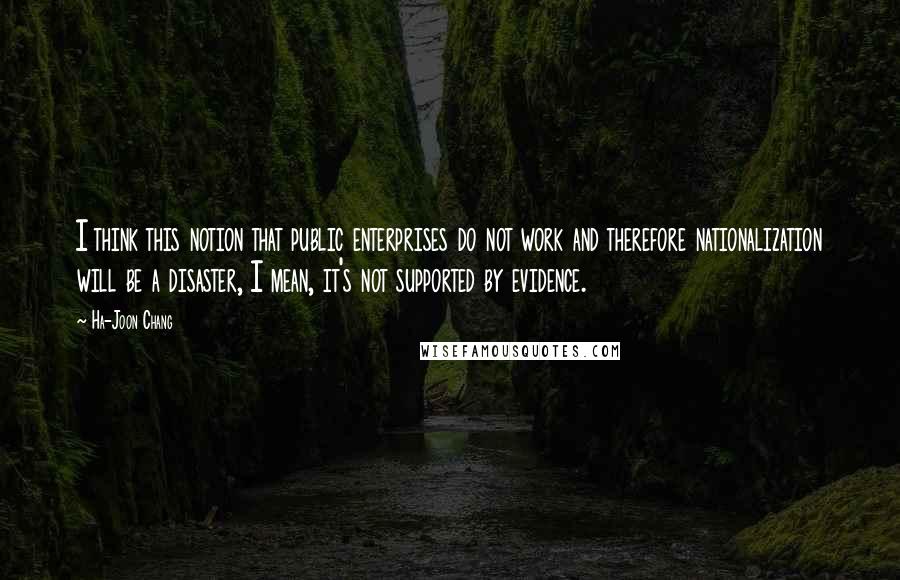 Ha-Joon Chang Quotes: I think this notion that public enterprises do not work and therefore nationalization will be a disaster, I mean, it's not supported by evidence.