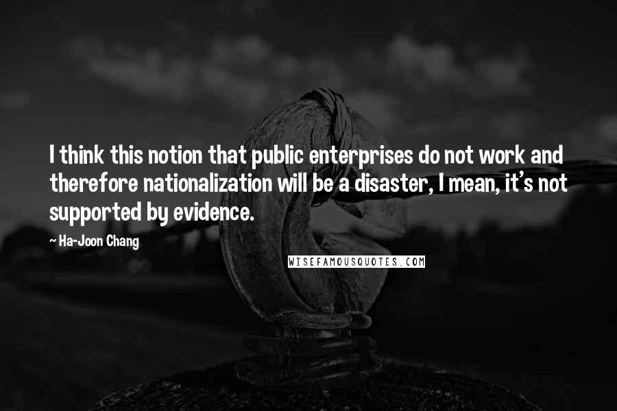 Ha-Joon Chang Quotes: I think this notion that public enterprises do not work and therefore nationalization will be a disaster, I mean, it's not supported by evidence.
