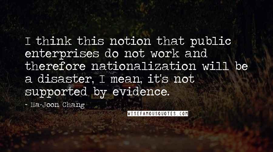 Ha-Joon Chang Quotes: I think this notion that public enterprises do not work and therefore nationalization will be a disaster, I mean, it's not supported by evidence.