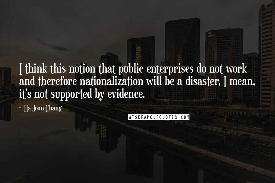 Ha-Joon Chang Quotes: I think this notion that public enterprises do not work and therefore nationalization will be a disaster, I mean, it's not supported by evidence.