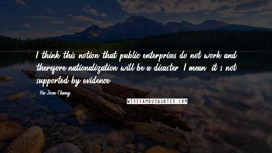 Ha-Joon Chang Quotes: I think this notion that public enterprises do not work and therefore nationalization will be a disaster, I mean, it's not supported by evidence.