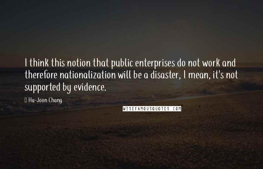 Ha-Joon Chang Quotes: I think this notion that public enterprises do not work and therefore nationalization will be a disaster, I mean, it's not supported by evidence.