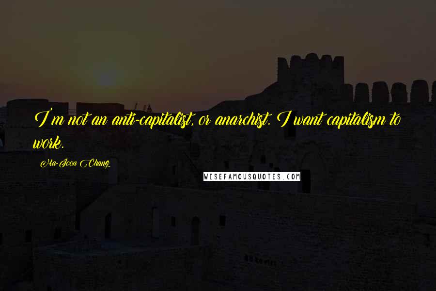 Ha-Joon Chang Quotes: I'm not an anti-capitalist, or anarchist. I want capitalism to work.