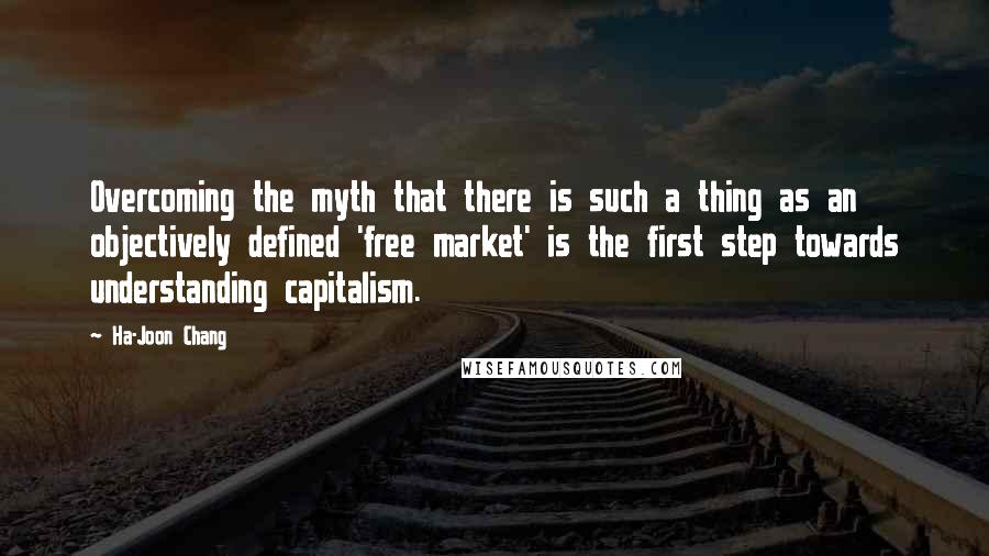 Ha-Joon Chang Quotes: Overcoming the myth that there is such a thing as an objectively defined 'free market' is the first step towards understanding capitalism.