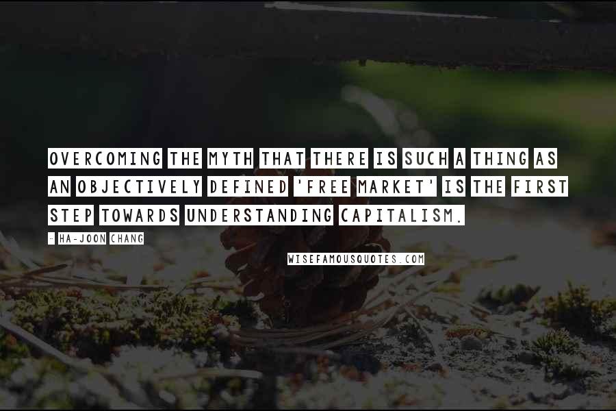 Ha-Joon Chang Quotes: Overcoming the myth that there is such a thing as an objectively defined 'free market' is the first step towards understanding capitalism.