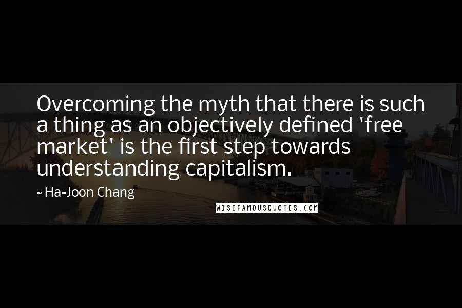 Ha-Joon Chang Quotes: Overcoming the myth that there is such a thing as an objectively defined 'free market' is the first step towards understanding capitalism.