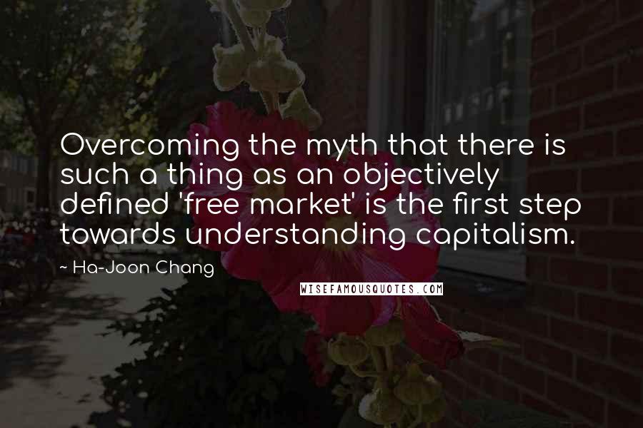 Ha-Joon Chang Quotes: Overcoming the myth that there is such a thing as an objectively defined 'free market' is the first step towards understanding capitalism.