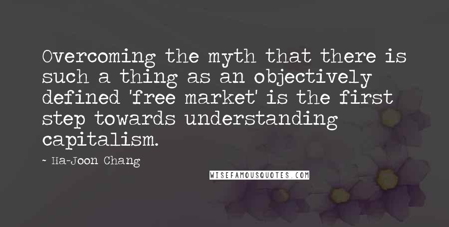 Ha-Joon Chang Quotes: Overcoming the myth that there is such a thing as an objectively defined 'free market' is the first step towards understanding capitalism.