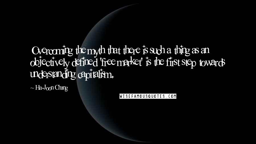 Ha-Joon Chang Quotes: Overcoming the myth that there is such a thing as an objectively defined 'free market' is the first step towards understanding capitalism.