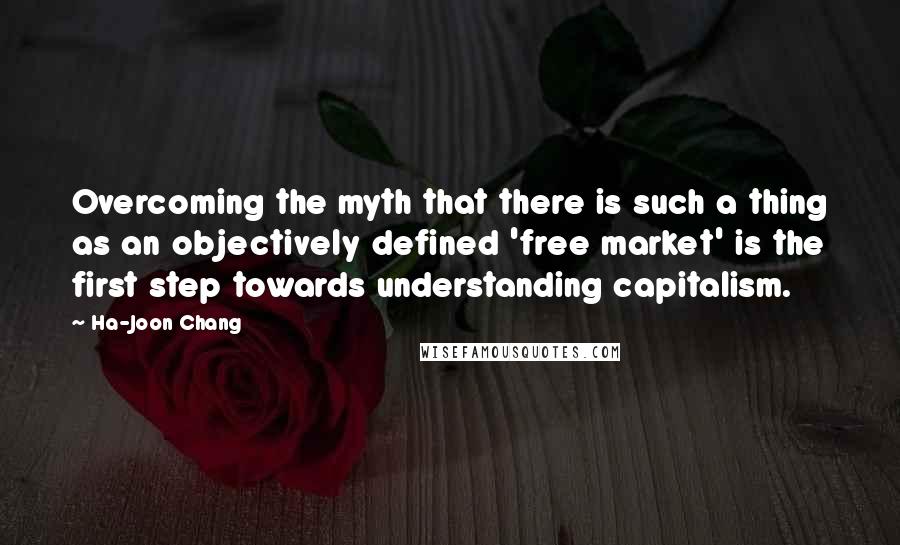 Ha-Joon Chang Quotes: Overcoming the myth that there is such a thing as an objectively defined 'free market' is the first step towards understanding capitalism.